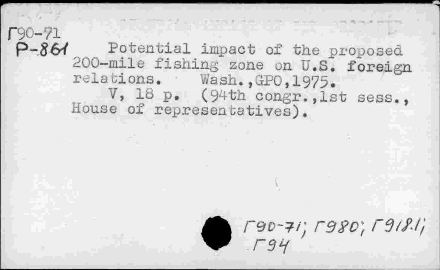 ﻿Potential impact of the proposed 200-mile fishing zone on U.S. foreign relations. Wash.,GPO,1975.
V, 18 p. (94th congr.,lst sess., House of representatives).